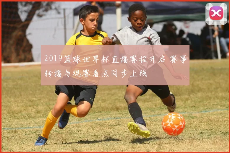 2019篮球世界杯直播赛程开启 赛事转播与观赛看点同步上线