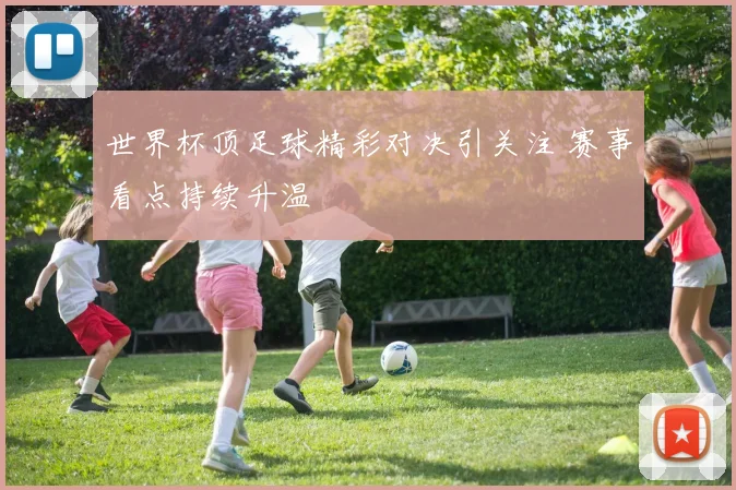 世界杯顶足球精彩对决引关注 赛事看点持续升温