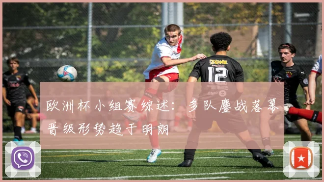 欧洲杯小组赛综述:多队鏖战落幕晋级形势趋于明朗
