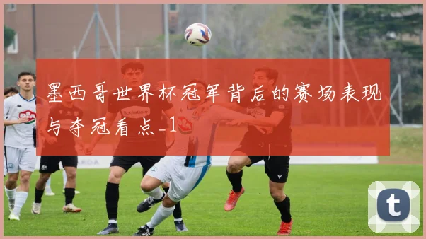 墨西哥世界杯冠军背后的赛场表现与夺冠看点_1