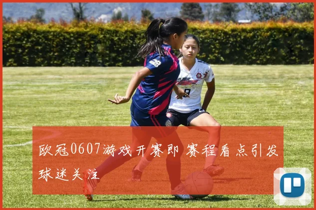 欧冠0607游戏开赛即 赛程看点引发球迷关注