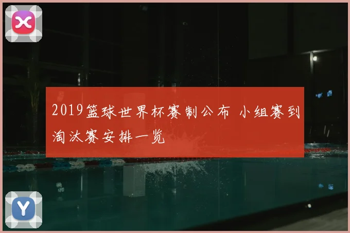 2019篮球世界杯赛制公布 小组赛到淘汰赛安排一览