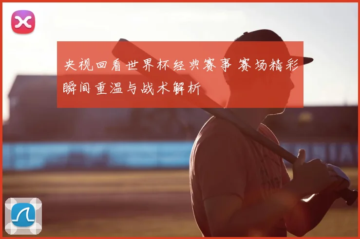 央视回看世界杯经典赛事 赛场精彩瞬间重温与战术解析