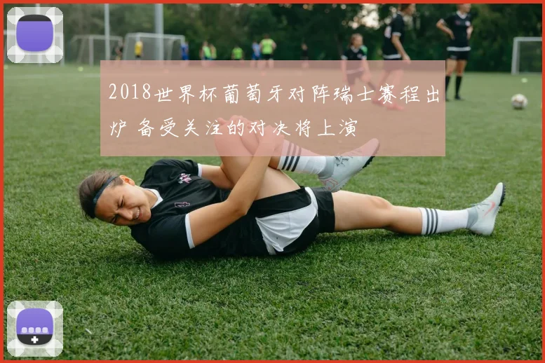 2018世界杯葡萄牙对阵瑞士赛程出炉 备受关注的对决将上演