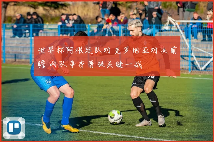世界杯阿根廷队对克罗地亚对决前瞻 两队争夺晋级关键一战