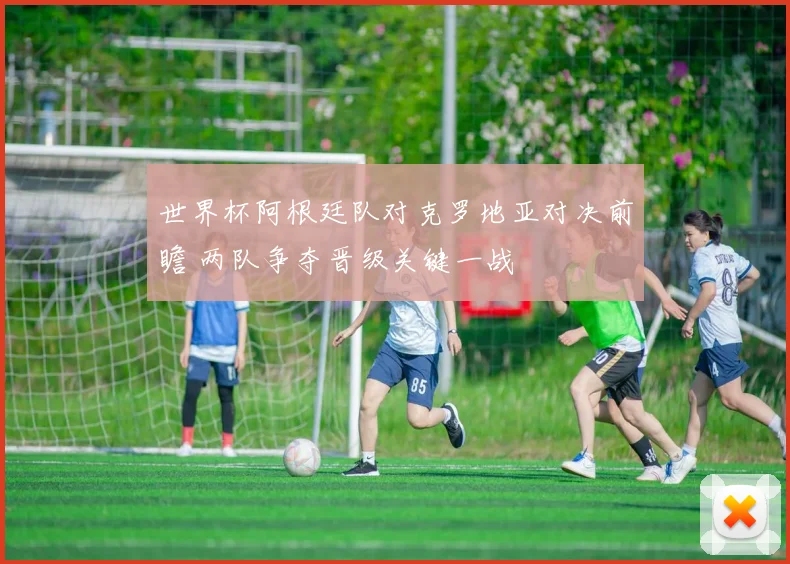 世界杯阿根廷队对克罗地亚对决前瞻 两队争夺晋级关键一战