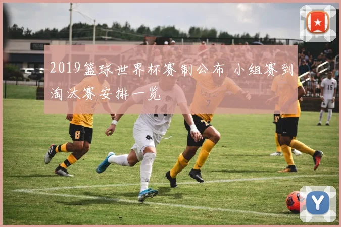 2019篮球世界杯赛制公布 小组赛到淘汰赛安排一览