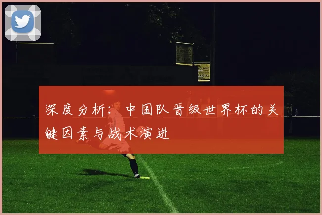 深度分析：中国队晋级世界杯的关键因素与战术演进