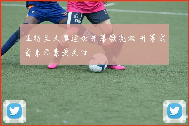 亚特兰大奥运会开幕歌亮相 开幕式音乐元素受关注