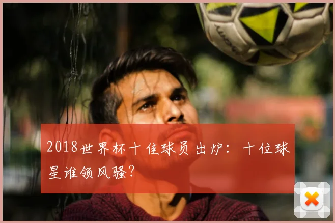 2018世界杯十佳球员出炉:十位球星谁领风骚?