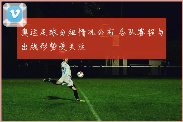 奥运足球分组情况公布 各队赛程与出线形势受关注