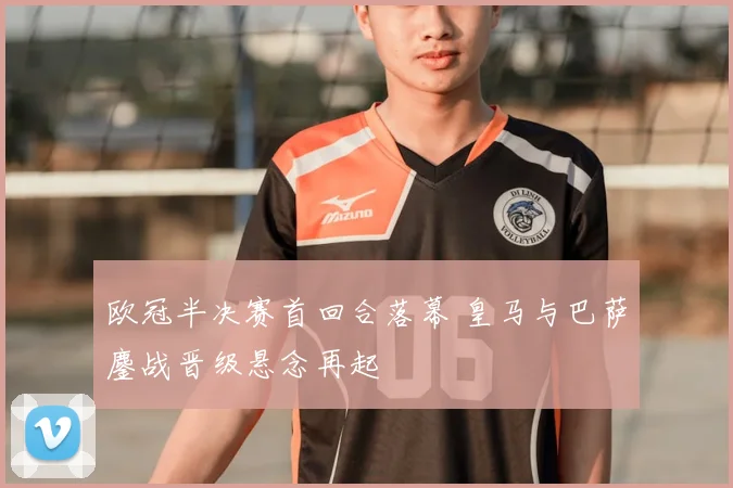 欧冠半决赛首回合落幕 皇马与巴萨鏖战晋级悬念再起