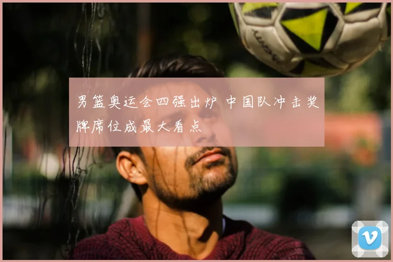 男篮奥运会四强出炉 中国队冲击奖牌席位成最大看点