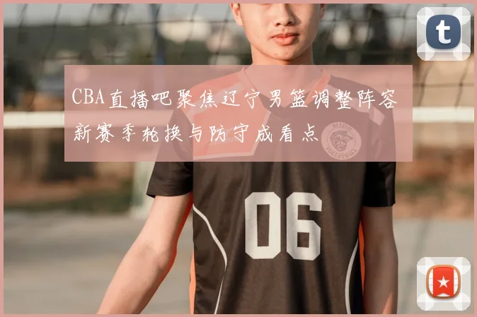 CBA直播吧聚焦辽宁男篮调整阵容 新赛季轮换与防守成看点