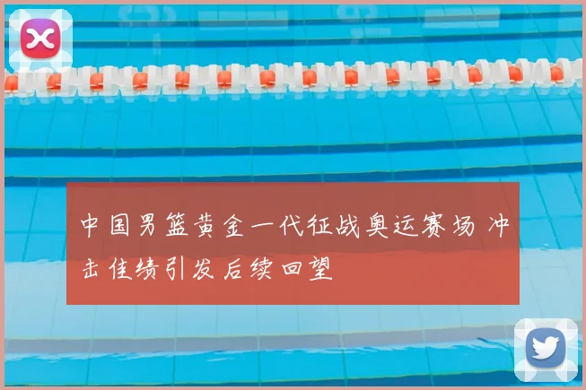 中国男篮黄金一代征战奥运赛场 冲击佳绩引发后续回望