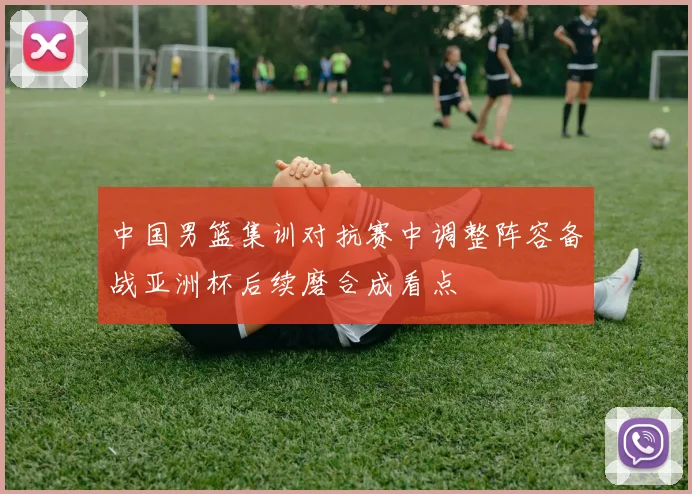 中国男篮集训对抗赛中调整阵容备战亚洲杯后续磨合成看点