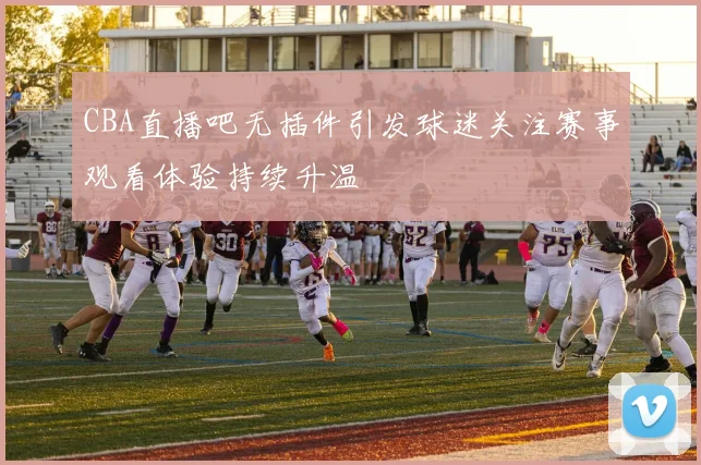 CBA直播吧无插件引发球迷关注赛事观看体验持续升温