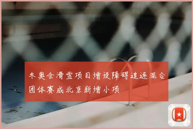 冬奥会滑雪项目增设障碍追逐混合团体赛成北京新增小项