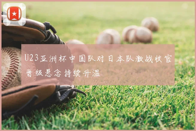 U23亚洲杯中国队对日本队激战收官晋级悬念持续升温