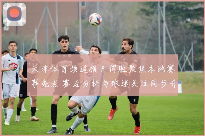 天津体育频道旗开得胜聚焦本地赛事亮点 赛后分析与球迷关注同步升温