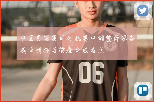 中国男篮集训对抗赛中调整阵容备战亚洲杯后续磨合成看点