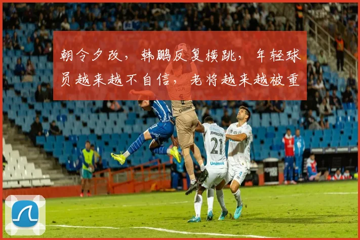 朝令夕改,韩鹏反复横跳,年轻球员越来越不自信,老将越来越被重用