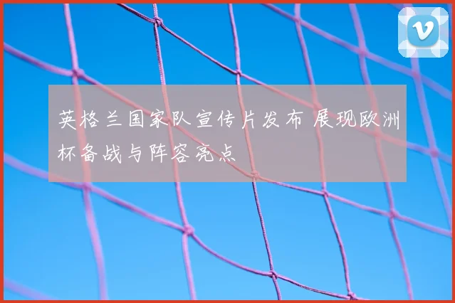 英格兰国家队宣传片发布 展现欧洲杯备战与阵容亮点