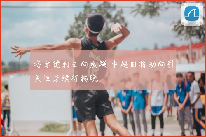 塔尔德利去向成疑 中超旧将动向引关注后续待揭晓