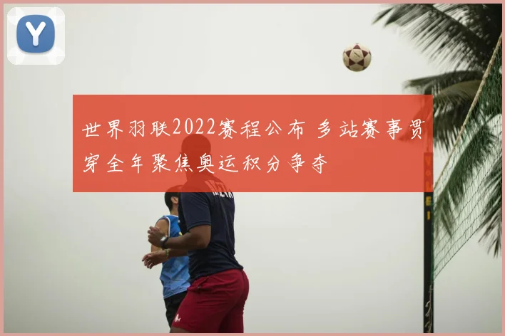 世界羽联2022赛程公布 多站赛事贯穿全年聚焦奥运积分争夺