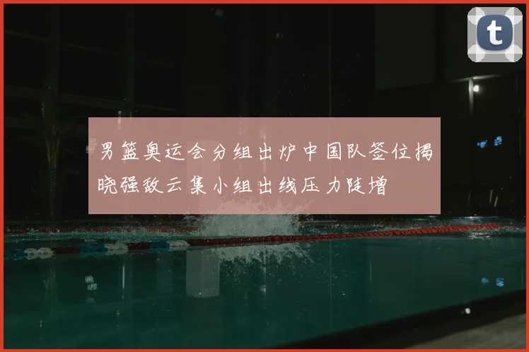 男篮奥运会分组出炉中国队签位揭晓强敌云集小组出线压力陡增