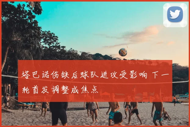 塔巴诺伤缺后球队进攻受影响 下一轮首发调整成焦点