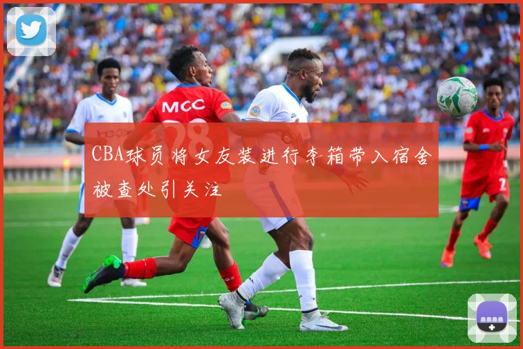 CBA球员将女友装进行李箱带入宿舍被查处引关注