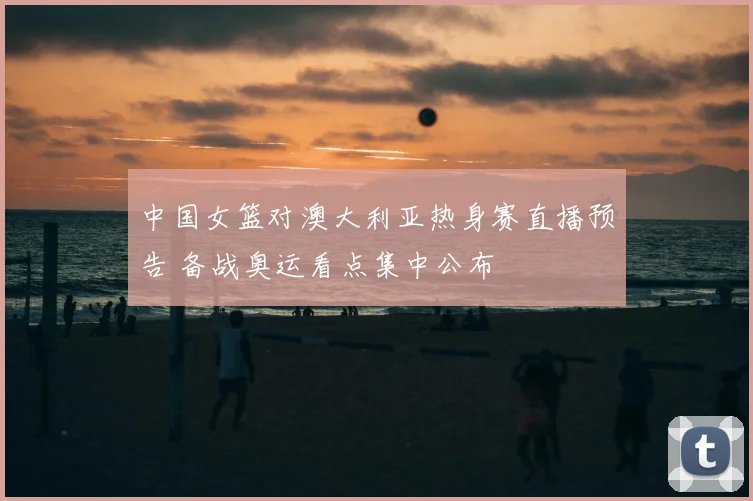 中国女篮对澳大利亚热身赛直播预告 备战奥运看点集中公布