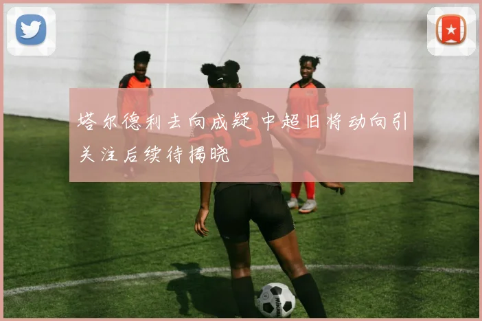 塔尔德利去向成疑 中超旧将动向引关注后续待揭晓