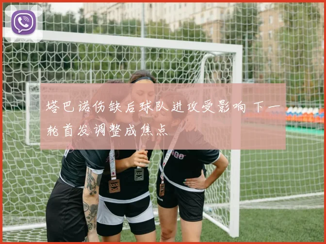 塔巴诺伤缺后球队进攻受影响 下一轮首发调整成焦点