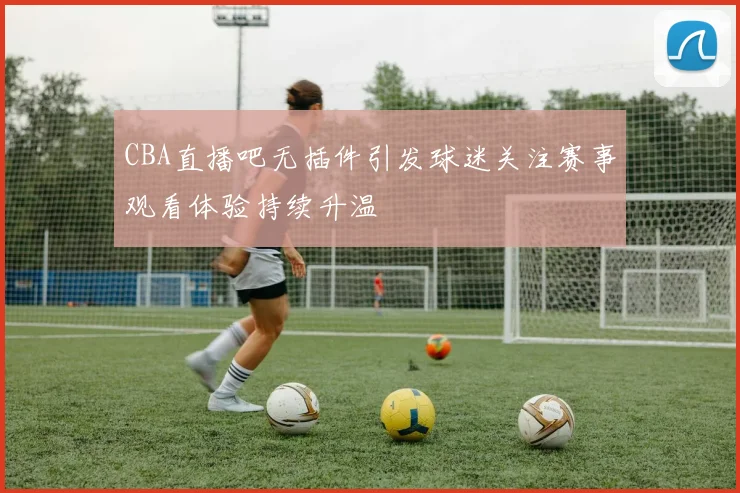 CBA直播吧无插件引发球迷关注赛事观看体验持续升温