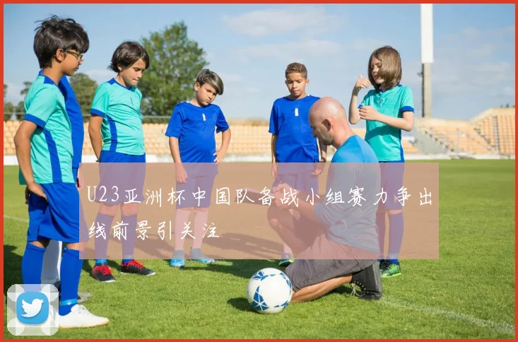 U23亚洲杯中国队备战小组赛力争出线前景引关注