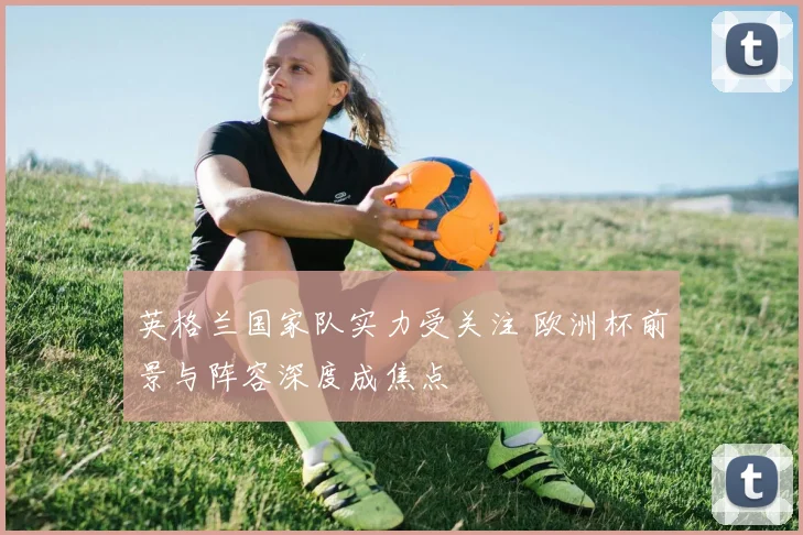 英格兰国家队实力受关注 欧洲杯前景与阵容深度成焦点