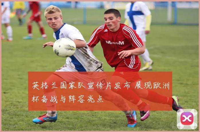 英格兰国家队宣传片发布 展现欧洲杯备战与阵容亮点