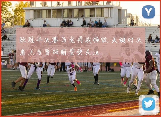 欧冠半决赛马竞再战强敌 关键对决看点与晋级前景受关注