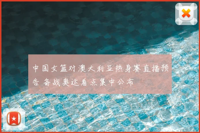 中国女篮对澳大利亚热身赛直播预告 备战奥运看点集中公布