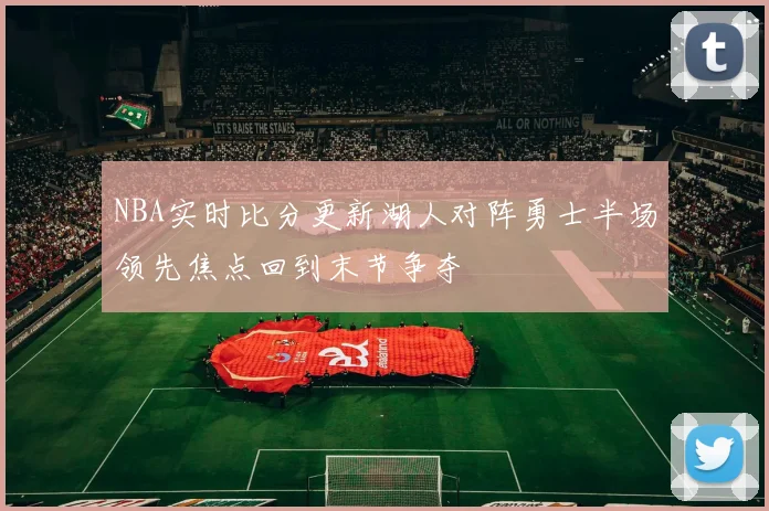 NBA实时比分更新湖人对阵勇士半场领先焦点回到末节争夺