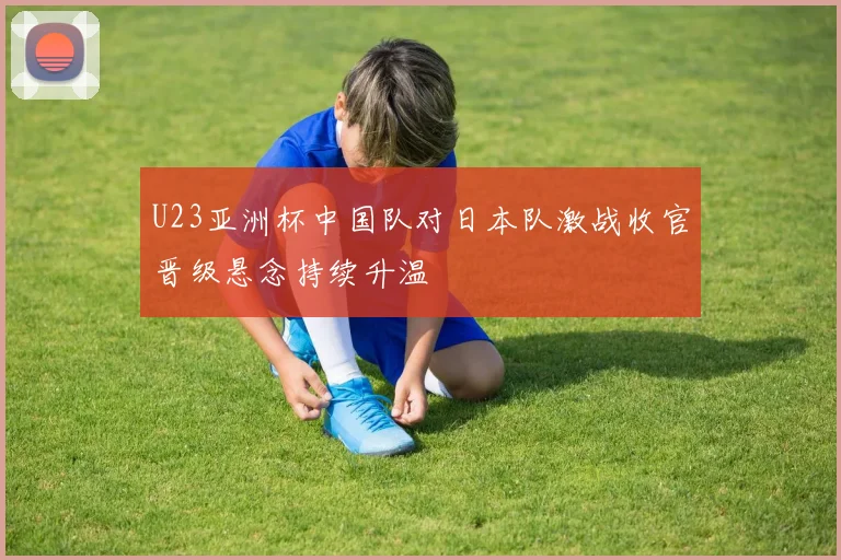 U23亚洲杯中国队对日本队激战收官晋级悬念持续升温