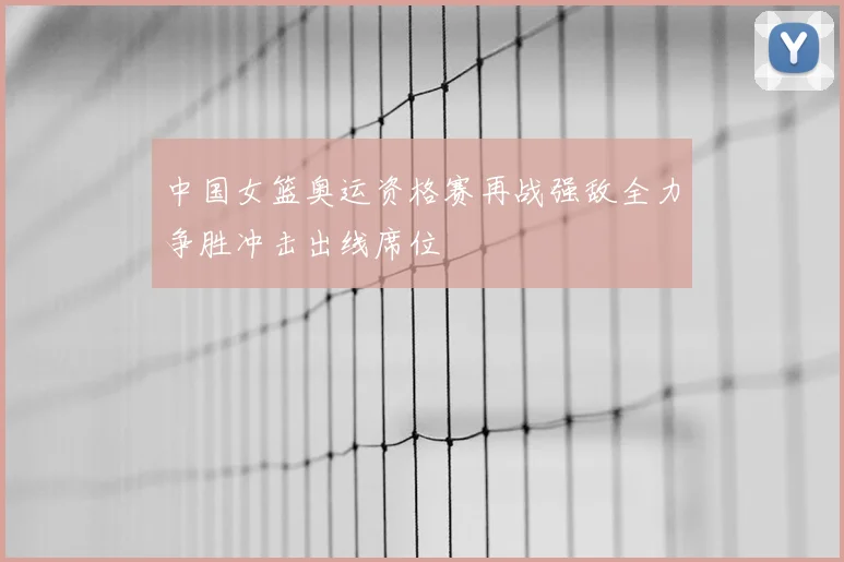中国女篮奥运资格赛再战强敌全力争胜冲击出线席位