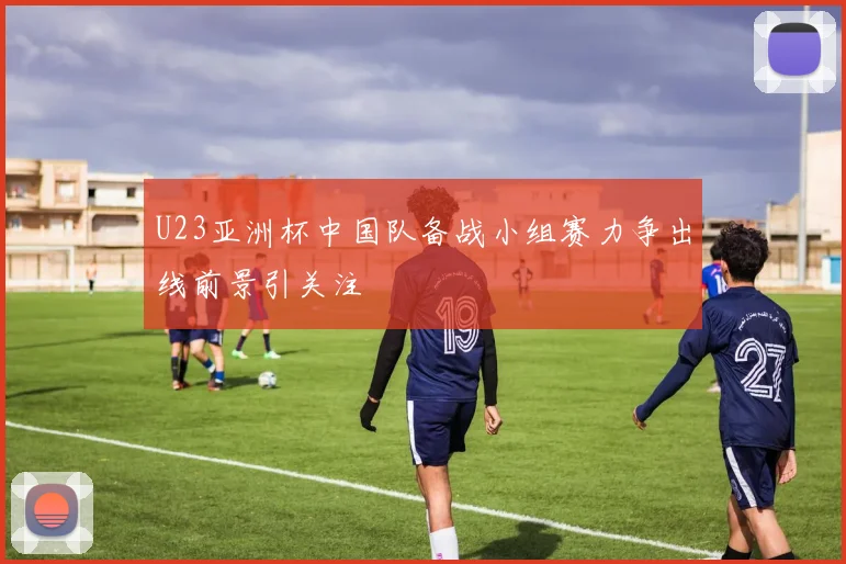 U23亚洲杯中国队备战小组赛力争出线前景引关注