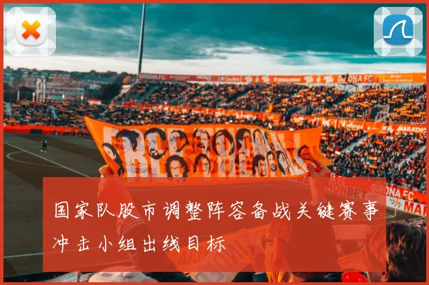 国家队股市调整阵容备战关键赛事冲击小组出线目标