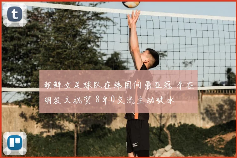 朝鲜女足球队在韩国问鼎亚冠 李在明发文祝贺 8年0交流主动破冰