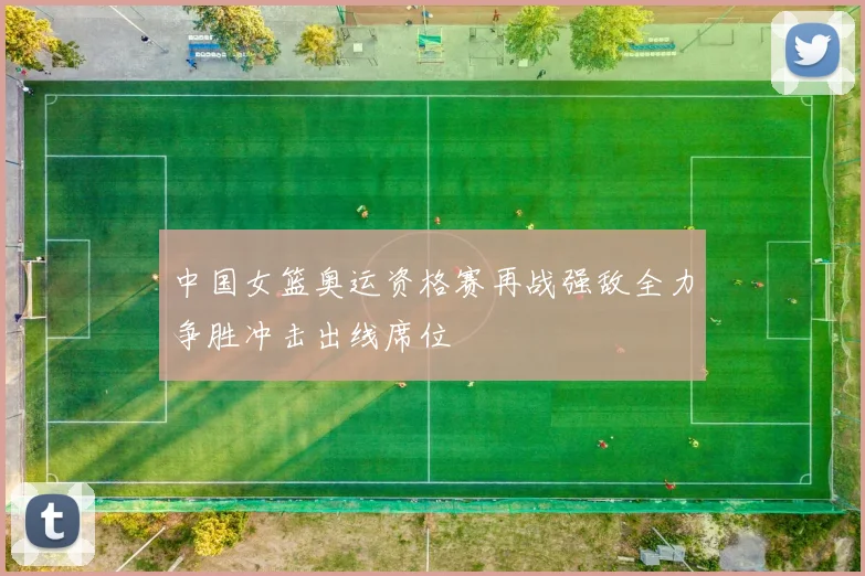 中国女篮奥运资格赛再战强敌全力争胜冲击出线席位