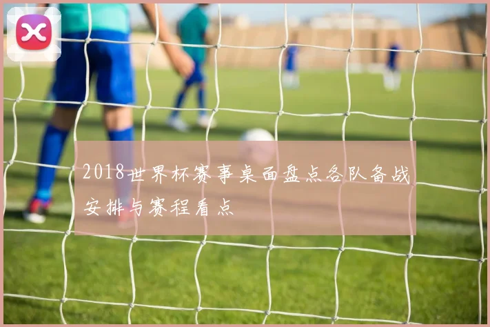 2018世界杯赛事桌面盘点各队备战安排与赛程看点