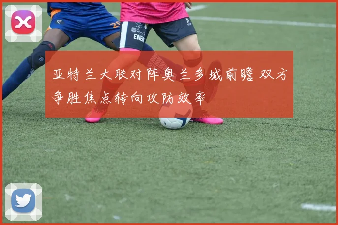 亚特兰大联对阵奥兰多城前瞻 双方争胜焦点转向攻防效率